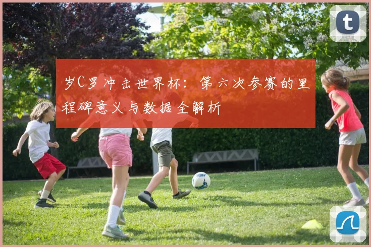 岁C罗冲击世界杯:第六次参赛的里程碑意义与数据全解析
