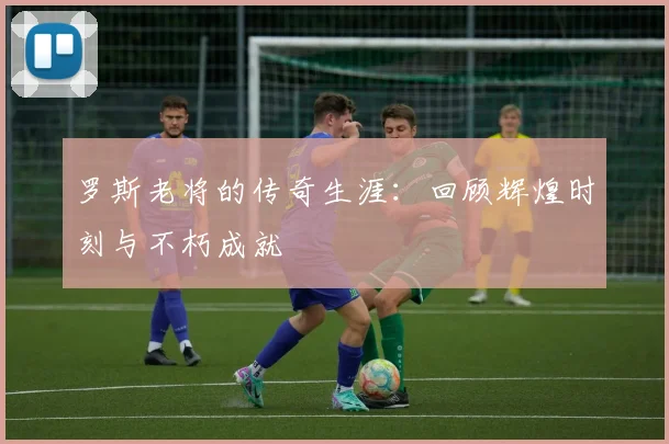 罗斯老将的传奇生涯：回顾辉煌时刻与不朽成就