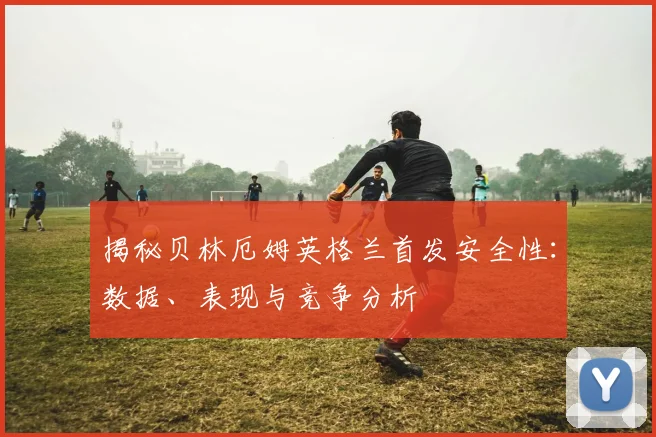 揭秘贝林厄姆英格兰首发安全性：数据、表现与竞争分析