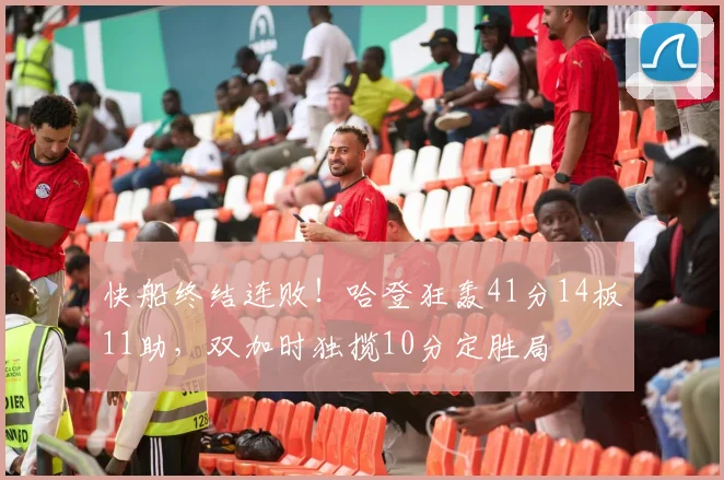 快船终结连败！哈登狂轰41分14板11助，双加时独揽10分定胜局