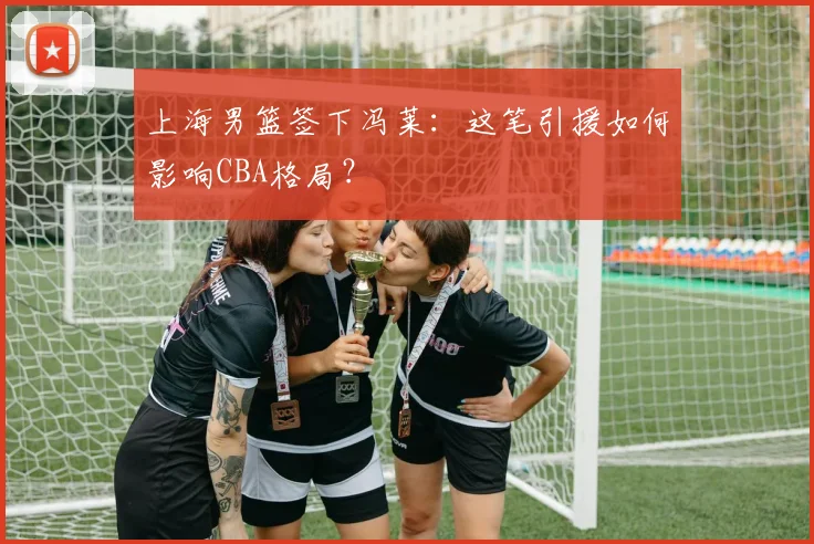 上海男篮签下冯莱：这笔引援如何影响CBA格局？