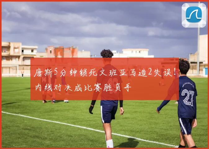 唐斯5分钟锁死文班亚马造2失误!内线对决成比赛胜负手