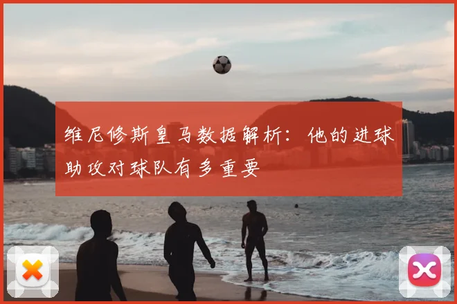维尼修斯皇马数据解析：他的进球助攻对球队有多重要