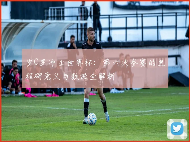 岁C罗冲击世界杯:第六次参赛的里程碑意义与数据全解析