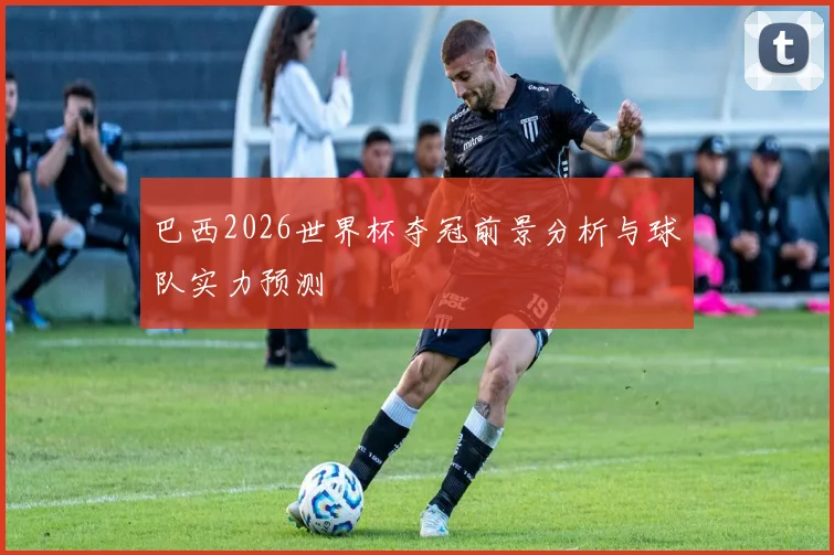 巴西2026世界杯夺冠前景分析与球队实力预测