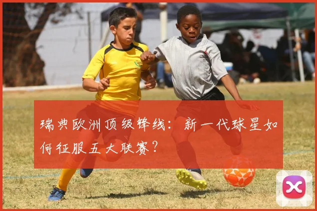 瑞典欧洲顶级锋线:新一代球星如何征服五大联赛?