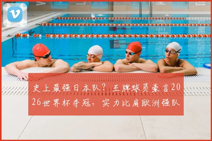 史上最强日本队？王牌球员豪言2026世界杯夺冠，实力比肩欧洲强队