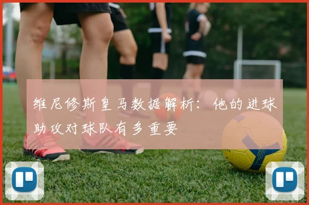维尼修斯皇马数据解析：他的进球助攻对球队有多重要
