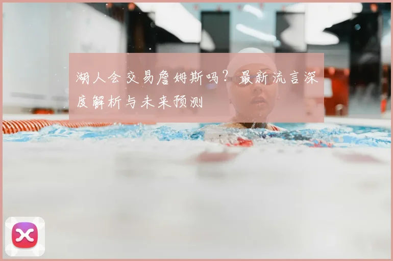 湖人会交易詹姆斯吗？最新流言深度解析与未来预测