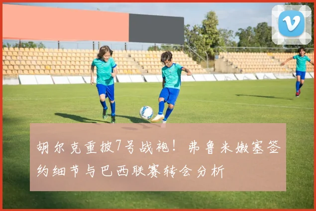 胡尔克重披7号战袍！弗鲁米嫩塞签约细节与巴西联赛转会分析